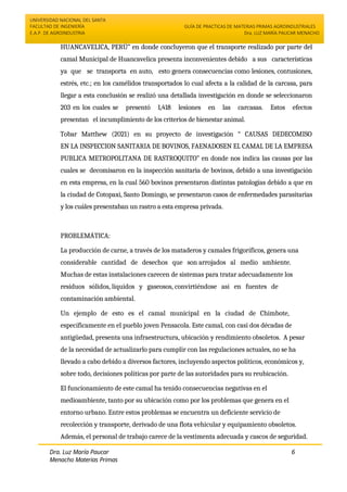 UNIVERSIDAD NACIONAL DEL SANTA
FACULTAD DE INGENIERÍA
E.A.P. DE AGROINDUSTRIA
GUÍA DE PRACTICAS DE MATERIAS PRIMAS AGROINDUSTRIALES
Dra. LUZ MARÍA PAUCAR MENACHO
Dra. Luz María Paucar
Menacho Materias Primas
Agroindustriales
6
HUANCAVELICA, PERÚ” en donde concluyeron que el transporte realizado por parte del
camal Municipal de Huancavelica presenta inconvenientes debido a sus características
ya que se transporta en auto, esto genera consecuencias como lesiones, contusiones,
estrés, etc.; en los camélidos transportados lo cual afecta a la calidad de la carcasa, para
llegar a esta conclusión se realizó una detallada investigación en donde se seleccionaron
203 en los cuales se presentó 1,418 lesiones en las carcasas. Estos efectos
presentan el incumplimiento de los criterios de bienestar animal.
Tobar Matthew (2021) en su proyecto de investigación “ CAUSAS DEDECOMISO
EN LA INSPECCION SANITARIA DE BOVINOS, FAENADOSEN EL CAMAL DE LA EMPRESA
PUBLICA METROPOLITANA DE RASTROQUITO” en donde nos indica las causas por las
cuales se decomisaron en la inspección sanitaria de bovinos, debido a una investigación
en esta empresa, en la cual 560 bovinos presentaron distintas patologías debido a que en
la ciudad de Cotopaxi, Santo Domingo, se presentaron casos de enfermedades parasitarias
y los cuáles presentaban un rastro a esta empresa privada.
PROBLEMÁTICA:
La producción de carne, a través de los mataderos y camales frigoríficos, genera una
considerable cantidad de desechos que son arrojados al medio ambiente.
Muchas de estas instalaciones carecen de sistemas para tratar adecuadamente los
residuos sólidos, líquidos y gaseosos, convirtiéndose así en fuentes de
contaminación ambiental.
Un ejemplo de esto es el camal municipal en la ciudad de Chimbote,
específicamente en el pueblo joven Pensacola. Este camal, con casi dos décadas de
antigüedad, presenta una infraestructura, ubicación y rendimiento obsoletos. A pesar
de la necesidad de actualizarlo para cumplir con las regulaciones actuales, no se ha
llevado a cabo debido a diversos factores, incluyendo aspectos políticos, económicos y,
sobre todo, decisiones políticas por parte de las autoridades para su reubicación.
El funcionamiento de este camal ha tenido consecuencias negativas en el
medioambiente, tanto por su ubicación como por los problemas que genera en el
entorno urbano. Entre estos problemas se encuentra un deficiente servicio de
recolección y transporte, derivado de una flota vehicular y equipamiento obsoletos.
Además, el personal de trabajo carece de la vestimenta adecuada y cascos de seguridad.
 