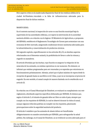 UNIVERSIDAD NACIONAL DEL SANTA
FACULTAD DE INGENIERÍA
E.A.P. DE AGROINDUSTRIA
GUÍA DE PRACTICAS DE MATERIAS PRIMAS AGROINDUSTRIALES
Dra. LUZ MARÍA PAUCAR MENACHO
Dra. Luz María Paucar
Menacho Materias Primas
Agroindustriales
7
Otro aspecto crítico es la inadecuada disposición final de los residuos sólidos de la
ciudad de Chimbote, vinculada a la falta de infraestructura adecuada para la
disposición final de dichos residuos.
MARCO LEGAL:
En el contexto nacional, la inspección de carne es una función municipal bajo la
supervisión de las autoridades edilicias, y se espera la intervención de la autoridad
sanitaria debido a su relación con la higiene. El Ministerio de Agricultura, a propuesta
del SENASA, establecerá el Reglamento Tecnológico de Carnes para armonizar con una
economía de libre mercado, asegurando condiciones técnico-sanitarias adecuadas para
la industrialización y comercialización de productos cárnicos.
Del segundo capítulo, específicamente en los artículos 18 y 21, se abordan aspectos
relacionados con el bienestar animal y la prohibición de llevar a cabo la crianza y
engorde en mataderos.
El artículo 18 señala que las duchas, cuya función es asegurar la relajación de los
músculos de los animales, no estaban operativas en ese momento. No obstante, se
informó que estaban programadas para ser renovadas y se esperaba que estuvieran en
funcionamiento próximamente. Además, aclaró que el plazo máximo de espera desde la
recepción de ganado hasta su sacrificio es de 2 días, y que no se incorporan al proceso de
engorde. En este sentido, el camal cumple de manera limitada con lo establecido en el
artículo 21.
En relación con el Camal Municipal de Chimbote, se evaluará su cumplimiento con este
reglamento, abordando aspectos específicos delineados por SENASA. Se destaca que,
según el Artículo 3, el tránsito de ganado debe ser libre en todo el país, siempre que
cumpla con los requisitos de SENASA, lo cual se observó durante la visita al camal,
aunque algunos vehículos podrían no cumplir con los requisitos, planteando
preocupaciones sobre la seguridad sanitaria del producto.
El Artículo 4 establece que los animales de abasto deben ser beneficiados
obligatoriamente en camales autorizados por SENASA, para salvaguardar la salud
pública. Sin embargo, en el camal de Chimbote, no se evidenció un área adecuada para el
 