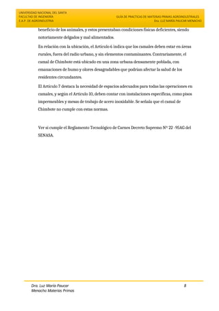 UNIVERSIDAD NACIONAL DEL SANTA
FACULTAD DE INGENIERÍA
E.A.P. DE AGROINDUSTRIA
GUÍA DE PRACTICAS DE MATERIAS PRIMAS AGROINDUSTRIALES
Dra. LUZ MARÍA PAUCAR MENACHO
Dra. Luz María Paucar
Menacho Materias Primas
Agroindustriales
8
beneficio de los animales, y estos presentaban condiciones físicas deficientes, siendo
notoriamente delgados y mal alimentados.
En relación con la ubicación, el Artículo 6 indica que los camales deben estar en áreas
rurales, fuera del radio urbano, y sin elementos contaminantes. Contrariamente, el
camal de Chimbote está ubicado en una zona urbana densamente poblada, con
emanaciones de humo y olores desagradables que podrían afectar la salud de los
residentes circundantes.
El Artículo 7 destaca la necesidad de espacios adecuados para todas las operaciones en
camales, y según el Artículo 10, deben contar con instalaciones específicas, como pisos
impermeables y mesas de trabajo de acero inoxidable. Se señala que el camal de
Chimbote no cumple con estas normas.
Ver si cumple el Reglamento Tecnológico de Carnes Decreto Supremo Nº 22 -95AG del
SENASA.
 