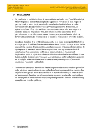 UNIVERSIDAD NACIONAL DEL SANTA
FACULTAD DE INGENIERÍA
E.A.P. DE AGROINDUSTRIA
GUÍA DE PRACTICAS DE MATERIAS PRIMAS AGROINDUSTRIALES
Dra. LUZ MARÍA PAUCAR MENACHO
IV. CONCLUSIONES
- En conclusión, el análisis detallado de las actividades realizadas en el Camal Municipal de
Chimbote pone de manifiesto la complejidad y precisión requeridas en cada etapa del
proceso, desde la recepción de los animales hasta la distribución de la carne en los
mercados locales. La rigurosa inspección previa al ingreso al área de beneficio, las
operaciones de sacrificio y las revisiones post-mortem son esenciales para asegurar la
calidad e inocuidad del producto final. Este estudio subraya la relevancia de los
procedimientos y controles establecidos en el camal para proteger la salud pública y
fortalecer la confianza del consumidor en la cadena de suministro de productos cárnicos.
- Basado en el análisis de la problemática ambiental en el camal municipal de Chimbote, se
concluye que la situación enfrenta retos considerables en cuanto a su impacto en el medio
ambiente. La ausencia de una gestión adecuada de residuos, el tratamiento insuficiente de
aguas y otras prácticas no sostenibles están generando una degradación ambiental
significativa. Para resolver este problema de manera efectiva, es fundamental
implementar políticas y prácticas más sostenibles, involucrando a las autoridades locales,
la comunidad y demás actores relevantes. La sensibilización ambiental y la incorporación
de tecnologías más sostenibles son aspectos esenciales para asegurar un futuro más
equilibrado y saludable en Chimbote.
- Tras analizar y recopilar información sobre la disposición final de los residuos generados,
se ha adquirido un entendimiento más profundo de los procesos y prácticas vigentes. Este
aspecto es clave, ya que incide directamente en el impacto ambiental y la sostenibilidad
de la comunidad. Examinar los métodos actuales, sus consecuencias y las oportunidades
de mejora permite establecer una base sólida para implementar acciones más eficientes y
amigables con el medio ambiente.
V. REFERENCIAS:
 