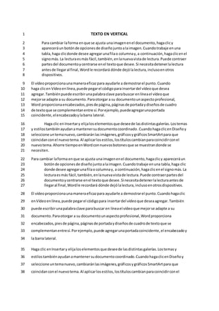 TEXTO EN VERTICAL
1
Para cambiar laforma enque se ajusta unaimagenenel documento,hagaclicy
2
apareceráun botónde opcionesde diseñojuntoalaimagen.Cuandotrabaje enuna
3
tabla,haga clicdonde desee agregar unafilao columnay,a continuación,hagaclicenel
4
signomás.La lecturaesmás fácil,también,enlanuevavistade lectura.Puede contraer
5
partesdel documentoycentrarse enel textoque desee.Si necesitadetenerlalectura
6
antesde llegaral final, Wordle recordará dónde dejólalectura,inclusoenotros
7
dispositivos.
8
El vídeoproporcionaunamaneraeficazpara ayudarle a demostrarel punto.Cuando
9
haga clicen Vídeoenlínea,puede pegarel códigoparainsertardel vídeoque desea
10
agregar.También puede escribirunapalabraclave parabuscar enlíneael vídeoque
11
mejorse adapte a su documento.Paraotorgar a su documentounaspectoprofesional,
12
Word proporcionaencabezados,piesde página,páginasde portadaydiseñosde cuadro
13
de textoque se complementanentre sí.Porejemplo,puedeagregarunaportada
14
coincidente,elencabezadoylabarra lateral.
15
Haga clic enInsertary elijaloselementosque deseede lasdistintasgalerías.Lostemas
16
y estilostambiénayudanamantenersudocumentocoordinado.CuandohagaclicenDiseñoy
17
seleccione untemanuevo,cambiaránlasimágenes,gráficosygráficosSmartArtpara que
18
coincidanconel nuevotema.Al aplicarlosestilos,lostítuloscambianparacoincidirconel
19
nuevotema.Ahorre tiempoenWordconnuevosbotonesque se muestrandonde se
20
necesiten.
21
Para cambiar laforma enque se ajusta unaimagenenel documento,hagaclicy apareceráun
22
botónde opcionesde diseñojuntoalaimagen.Cuandotrabaje enuna tabla,haga clic
23
donde desee agregarunafilao columnay, a continuación,hagaclicenel signomás.La
24
lecturaesmás fácil,también,enlanuevavistade lectura.Puede contraerpartesdel
25
documentoycentrarse enel textoque desee.Si necesitadetenerlalecturaantesde
26
llegaral final,Wordle recordará dónde dejólalectura,inclusoenotrosdispositivos.
27
El vídeoproporcionaunamaneraeficazpara ayudarle a demostrarel punto.Cuandohagaclic
28
enVídeoenlínea,puede pegarel códigopara insertardel vídeoque deseaagregar.También
29
puede escribirunapalabraclave parabuscar en líneael vídeoque mejorse adapte a su
30
documento.Paraotorgar a su documentounaspectoprofesional,Wordproporciona
31
encabezados,piesde página,páginasde portadaydiseñosde cuadrode textoque se
32
complementanentresí.Porejemplo,puede agregarunaportadacoincidente,el encabezadoy
33
la barra lateral.
34
Haga clic enInsertary elijaloselementosque deseede lasdistintasgalerías.Lostemasy
35
estilostambiénayudanamantenersudocumentocoordinado.CuandohagaclicenDiseñoy
36
seleccione untemanuevo,cambiaránlasimágenes,gráficosygráficosSmartArtpara que
37
coincidanconel nuevotema.Al aplicarlosestilos,lostítuloscambianparacoincidirconel
38
 