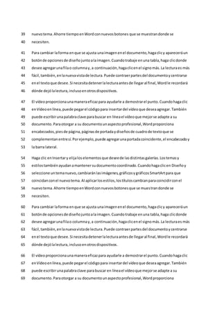 nuevotema.Ahorre tiempoenWordconnuevosbotones que se muestrandonde se
39
necesiten.
40
Para cambiar laforma enque se ajusta unaimagenenel documento,hagaclicy apareceráun
41
botónde opcionesde diseñojuntoalaimagen.Cuandotrabaje enuna tabla,haga clicdonde
42
desee agregarunafilao columnay, a continuación,hagaclicenel signomás.La lecturaes más
43
fácil,también,enlanuevavistade lectura.Puede contraerpartesdel documentoycentrarse
44
enel textoque desee.Si necesitadetenerlalecturaantesde llegaral final,Wordle recordará
45
dónde dejólalectura,inclusoenotrosdispositivos.
46
El vídeoproporcionaunamaneraeficazpara ayudarle a demostrarel punto.Cuandohagaclic
47
enVídeoenlínea,puede pegarel códigopara insertardel vídeoque deseaagregar.También
48
puede escribirunapalabraclave parabuscar en líneael vídeoque mejorse adapte a su
49
documento.Paraotorgar a su documentounaspectoprofesional,Wordproporciona
50
encabezados,piesde página,páginasde portadaydiseñosde cuadrode textoque se
51
complementanentresí.Porejemplo,puede agregarunaportadacoincidente,el encabezadoy
52
la barra lateral.
53
Haga clic enInsertary elijaloselementosque deseede lasdistintasgalerías.Lostemasy
54
estilostambiénayudanamantenersudocumentocoordinado.Cuandohagaclicen Diseñoy
55
seleccione untemanuevo,cambiaránlasimágenes,gráficosygráficosSmartArtpara que
56
coincidanconel nuevotema.Al aplicarlosestilos,lostítuloscambianparacoincidirconel
57
nuevotema.Ahorre tiempoenWordconnuevosbotonesque se muestrandonde se
58
necesiten.
59
Para cambiar laforma enque se ajusta unaimagenenel documento,hagaclicy apareceráun
60
botónde opcionesde diseñojuntoalaimagen.Cuandotrabaje enuna tabla,haga clicdonde
61
desee agregarunafilao columnay,a continuación,hagaclicenel signomás.La lecturaes más
62
fácil,también,enlanuevavistade lectura.Puede contraerpartesdel documentoycentrarse
63
enel textoque desee.Si necesitadetenerlalecturaantesde llegaral final,Wordle recordará
64
dónde dejólalectura,inclusoenotrosdispositivos.
65
El vídeoproporcionaunamaneraeficazpara ayudarle a demostrarel punto.Cuandohagaclic
66
enVídeoenlínea,puede pegarel códigopara insertardel vídeoque deseaagregar.También
67
puede escribirunapalabraclave parabuscar en líneael vídeoque mejorse adapte a su
68
documento.Paraotorgar a su documentounaspectoprofesional,Wordproporciona
69
 