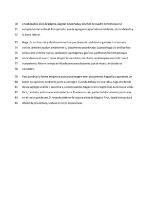 encabezados,piesde página,páginasde portadaydiseñosde cuadrode textoque se
70
complementanentresí.Porejemplo, puede agregarunaportadacoincidente,el encabezadoy
71
la barra lateral.
72
Haga clic enInsertary elijaloselementosque deseede lasdistintasgalerías.Lostemasy
73
estilostambiénayudanamantenersudocumentocoordinado.CuandohagaclicenDiseñoy
74
seleccione untemanuevo,cambiaránlasimágenes,gráficosygráficosSmartArtpara que
75
coincidanconel nuevotema.Al aplicarlosestilos,lostítuloscambianparacoincidirconel
76
nuevotema.Ahorre tiempoenWordconnuevosbotonesque se muestrandonde se
77
necesiten.
78
Para cambiar laforma enque se ajusta unaimagenenel documento,hagaclicy apareceráun
79
botónde opcionesde diseñojuntoalaimagen.Cuandotrabaje enuna tabla,haga clicdonde
80
desee agregarunafilao columnay,a continuación,hagaclicenel signomás.La lecturaes más
81
fácil,también,enlanuevavistade lectura.Puede contraerpartesdel documentoycentrarse
82
enel textoque desee.Si necesitadetenerlalecturaantesde llegaral final,Wordle recordará
83
dónde dejólalectura,inclusoenotrosdispositivos.
84
 