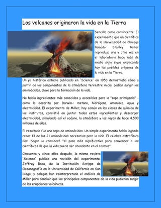 Los volcanes originaron la vida en la Tierra Sencillo como convincente. El experimento que un científico de la Universidad de Chicago llamado Stanley Miller reprodujo una y otra vez en el laboratorio hace más de medio siglo sigue explicando hoy los posibles orígenes de la vida en la Tierra. Un ya histórico estudio publicado en 'Science' en 1953 demostraba cómo a partir de los componentes de la atmósfera terrestre inicial podían surgir los aminoácidos, clave para la formación de la vida. No había ingredientes más conocidos y accesibles para la "sopa primigenia" - como la descrita por Darwin-: metano, hidrógeno, amoniaco, agua y electricidad. El experimento de Miller, hoy común en las clases de química de los institutos, consistió en juntar todos estos ingredientes y descargar electricidad, simulando así el océano, la atmósfera y los rayos de hace 4.500 millones de años. El resultado fue una sopa de aminoácidos. Un simple experimento había logrado crear 13 de los 21 aminoácidos necesarios para la vida. El célebre astrofísico Carl Sagan lo consideró "el paso más significativo para convencer a los científicos de que la vida puede ser abundante en el cosmos". Cincuenta y cinco años después, la misma revista 'Science' publica una revisión del experimento. Jeffrey Bada, de la Institución Scripps de Oceanografía en la Universidad de California en San Diego, y colegas han reinterpretado el análisis de Miller para concluir que los principales componentes de la vida pudieron surgir de las erupciones volcánicas. 