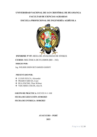P á g i n a 1 | 14
UNIVERSIDAD NACIONAL DE SAN CRISTÒBAL DE HUAMANGA
FACULTAD DE CIENCIAS AGRARIAS
ESCUELA PROFECIONAL DE INGENIERÌA AGRÌCOLA
INFORME Nº 07: MESA DE ANALOGÍAS DE STOKES
CURSO: MECÁNICA DE FLUIDOS (RH – 342)
DIRIGIO POR:
Ing. WILBER JHON RETAMOZO GODOY
PRESENTADO POR:
❖ LUJAN SULCA, Alexander
❖ PRADO FARFAN, Usiel
❖ RUA ENCISO, Yhen Wilmar
❖ VIZCARRA COLOS, Alex R.
GRUPO DE PRÁCTICA: JUEVES 9-11 AM
FECHA DE EJECUCIÓN: 03/08/2023
FECHA DE ENTREGA: 10/08/2023
AYACUCHO – PERÚ
2023
 
