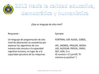 ¿Que es lenguaje de alto nivel?


Respuesta :                                           Ejemplo:

Un lenguaje de programación de alto                   FORTRAN, LISP, ALGOL, COBOL,
nivel de abstracción se caracteriza por
expresar los algoritmos de una                        APL, SNOBOL, PROLOG, MODU
manera más cercana a la capacidad                     LA2, ALGOL68, PASCAL, SIMUL
cognitiva humana, en lugar de a la                    A67, ADA, C++,
capacidad ejecutora de las máquinas.                  if( numero > 0 ) printf( "El
                                                      número es positivo" )




                              Sergio Alejandro Urrea Amaya 1103
 