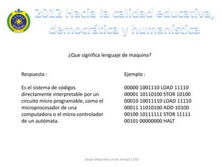 ¿Que significa lenguaje de maquina?


Respuesta :                                        Ejemplo :

Es el sistema de códigos                           00000 1001110 LOAD 11110
directamente interpretable por un                  00001 10110100 STOR 10100
circuito micro programable, como el                00010 10011110 LOAD 11110
microprocesador de una                             00011 11010100 ADD 10100
computadora o el micro controlador                 00100 10111111 STOR 11111
de un autómata.                                    00101 00000000 HALT




                           Sergio Alejandro Urrea Amaya 1103
 