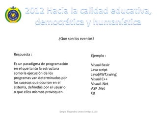 ¿Que son los eventos?



Respuesta :                                           Ejemplo :

Es un paradigma de programación                       Visual Basic
en el que tanto la estructura                         Java script
como la ejecución de los                              Java(AWT,swing)
programas van determinados por                        Visual C++
los sucesos que ocurran en el                         Visual .Net
sistema, definidos por el usuario                     ASP .Net
o que ellos mismos provoquen.                         Qt



                           Sergio Alejandro Urrea Amaya 1103
 