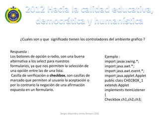 ¿Cuales son y que significado tienen los controladores del ambiente grafico ?


Respuesta :
Los botones de opción o radio, son una buena                        Ejemplo :
alternativa a los select para nuestros                              import javax.swing.*;
formularios, ya que nos permiten la selección de                    import java.awt.*;
una opción entre las de una lista.                                  import java.awt.event.*;
 Casilla de verificación o checkbox, son casillas de                import java.applet.Applet
marcado que permiten al usuario la aceptación o                     public class CHECBOX_1
por lo contrario la negación de una afirmación                      extends Applet
expuesta en un formulario.                                          implements ItemListener
                                                                    {
                                                                    Checkbox ch1,ch2,ch3;


                                Sergio Alejandro Urrea Amaya 1103
 