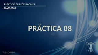 © J.D.CABRERA
PRACTICAS DE REDES LOCALES
PRÁCTICA 08
PRÁCTICA 08
 
