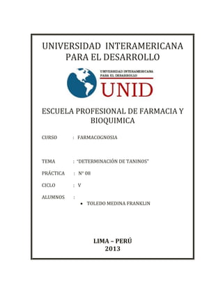 UNIVERSIDAD INTERAMERICANA
PARA EL DESARROLLO
ESCUELA PROFESIONAL DE FARMACIA Y
BIOQUIMICA
CURSO : FARMACOGNOSIA
TEMA : “DETERMINACIÓN DE TANINOS”
PRÁCTICA : N° 08
CICLO : V
ALUMNOS :
 TOLEDO MEDINA FRANKLIN
LIMA – PERÚ
2013
 