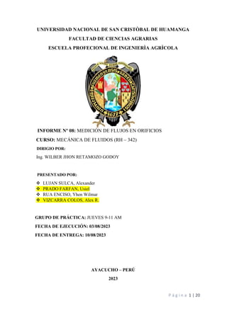 P á g i n a 1 | 20
UNIVERSIDAD NACIONAL DE SAN CRISTÒBAL DE HUAMANGA
FACULTAD DE CIENCIAS AGRARIAS
ESCUELA PROFECIONAL DE INGENIERÌA AGRÌCOLA
INFORME Nº 08: MEDICIÓN DE FLUJOS EN ORIFICIOS
CURSO: MECÁNICA DE FLUIDOS (RH – 342)
DIRIGIO POR:
Ing. WILBER JHON RETAMOZO GODOY
PRESENTADO POR:
 LUJAN SULCA, Alexander
 PRADO FARFAN, Usiel
 RUA ENCISO, Yhen Wilmar
 VIZCARRA COLOS, Alex R.
GRUPO DE PRÁCTICA: JUEVES 9-11 AM
FECHA DE EJECUCIÓN: 03/08/2023
FECHA DE ENTREGA: 10/08/2023
AYACUCHO – PERÚ
2023
 