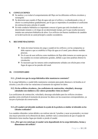 P á g i n a 18 | 20
8. CONCLUCIONES
 Se analizo y se evaluó el comportamiento del flujo em los diferentes orificios circulares y
rectangular.
 Se determino que cuando el flujo de agua sale por el orificio y va abandonando a éste, el
chorro va contrayéndose gradualmente, por lo que es importante el considerar el coeficiente
de contracción para calcular el caudal.
 En todo conducto hidráulico es importante conocer el gasto que está circulando en un
determinado instante o a lo largo de un determinado tiempo, por lo que resulta necesario
instalar una estructura hidráulica de aforo. Los orificios son buenos medidores de caudales
en la derivación de un canal principal a canales secundarios.
9. RECOMENDACIONES
 Antes de tomar lecturas de carga o caudal en los orificios y en las compuertas se
debe esperar a que se estabilice el flujo de agua en el canal, para obtener medidas
precisas.
 En el caso de usar orificios como medidores de flujo debe tomarse en cuenta que en
los caudales no existan sedimentos grandes, debido a que éstos podrían obstruir la
circulación.
 Es necesario que las ranuras estén completamente selladas con silicón para evitar
fugas de agua en las paredes del canal.
10. CUESTIONARIO
11.1. ¿Usted cree que la carga hidráulica debe mantenerse constante?
Si, la carga hidráulica o caudal debe mantenerse constante para poder abastecer a la bomba en el
circuito y con ello evitar las variaciones al momento de registrar los datos.
11.2. En los orificios circulares, ¿los coeficientes de contracción, velocidad y descarga
calculados son similares a los valores promedios vistos en clases?’
Los coeficientes de contracción, velocidad y descarga calculados para los orificios circulares
guardan cierta similitud al momento de procesar los datos con las ecuaciones correspondientes, ya
sea por el principio de conservación.
11.3.¿El caudal real obtenido mediante la ayuda de la probeta es similar al obtenido en los
cálculos realizados?
Los caudales obtenidos varían debido a no realizar más de 3 pruebas y sacar un promedio y no tener
una mayor precisión en la obtención de datos, también varia a consecuencia de que el equipo de
laboratorio tiene muchas fugas por donde se pierde el caudal.
11.4. ¿Por qué cree usted que el caudal varía dependiendo de la carga hidráulica, forma y
dimensiones del orificio?
 