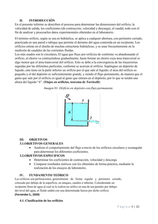 P á g i n a 4 | 20
II. INTRODUCCIÓN
En el presente informe se describen el proceso para determinar las dimensiones del orificio, la
velocidad de salida, los coeficientes (de contracción, velocidad y descarga), el caudal, todo con el
fin de analizar y procesarlos datos experimentales obtenidos en el laboratorio.
El termino orificio, según se usa en hidráulica, se aplica a cualquier abertura, con perímetro cerrado,
practicada en una pared o tabique que permite el derrame del agua contenida en un recipiente. Los
orificios entran en el diseño de muchas estructuras hidráulicas; y se usan frecuentemente en la
medición de caudales de las corrientes fluidas.
Los más usados son lo circulares, El agua que fluye por orificios de conforme va abandonando el
orificio, el chorro va contrayéndose gradualmente, hasta formar un chorro cuya área transversal es
algo menor que el área transversal del orificio. Esto se debe a la convergencia de las trayectorias
seguidas por las diferentes partículas, conforme se acercan al orificio. Supóngase un depósito de
líquido, este tiene en la parte inferior un orificio por el que sale el líquido; el área del orificio es
pequeño y el del depósito es suficientemente grande, y siendo el flujo permanente, de manera que el
gasto que sale por el orificio es igual al gasto que entrara en el depósito, por lo que se tendrá una
altura del líquido “h”. (Flujos en orificios, teorema de Torricelli)
Imagen 01: Orificio en depósito con flujo permanente.
III. OBJETIVOS
3.1.OBJETIVOS GENERALES
 Analizar el comportamiento del flujo a través de los orificios circulares y rectangular
para determinar los diferentes coeficientes.
3.2.OBJETIVOS ESPECIFICOS
 Determinar los coeficientes de contracción, velocidad y descarga
 Comparar resultados teóricos con los obtenidos de forma práctica, mediante la
realización de los ensayos de laboratorio.
IV. FUNDAMENTO TEÓRICO
Los orificios son perforaciones, generalmente de forma regular y perímetro cerrado,
colocado por debajo de la superficie, en tanques, canales o tuberías. Considerando un
recipiente lleno de agua al cual se le realiza un orifico en una de sus paredes por debajo
del nivel del agua, el fluido saldrá con una determinada fuerza por dicho orificio.
(Fernández S., 2020)
4.1. Clasificación de los orificios
 