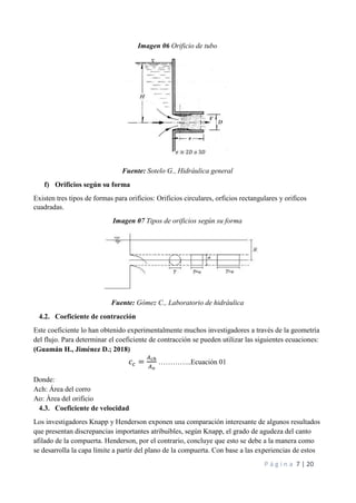 P á g i n a 7 | 20
Imagen 06 Orificio de tubo
Fuente: Sotelo G., Hidráulica general
f) Orificios según su forma
Existen tres tipos de formas para orificios: Orificios circulares, orficios rectangulares y orificos
cuadradas.
Imagen 07 Tipos de orificios según su forma
Fuente: Gómez C., Laboratorio de hidráulica
4.2. Coeficiente de contracción
Este coeficiente lo han obtenido experimentalmente muchos investigadores a través de la geometría
del flujo. Para determinar el coeficiente de contracción se pueden utilizar las siguientes ecuaciones:
(Guamán H., Jiménez D.; 2018)
𝑐𝑐 =
𝐴𝑐ℎ
𝐴𝑜
…………..Ecuación 01
Donde:
Ach: Área del corro
Ao: Área del orificio
4.3. Coeficiente de velocidad
Los investigadores Knapp y Henderson exponen una comparación interesante de algunos resultados
que presentan discrepancias importantes atribuibles, según Knapp, el grado de agudeza del canto
afilado de la compuerta. Henderson, por el contrario, concluye que esto se debe a la manera como
se desarrolla la capa límite a partir del plano de la compuerta. Con base a las experiencias de estos
 