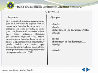 Hacia una calidad de la educación , humana y cristiana
                                               ¿< HTML >?
    • Respuesta                                   •Ejemplo
 es el lenguaje de marcado predominante
  para la elaboración de páginas web. Es          <html>
  usado para describir la estructura y el          <head>
  contenido en forma de texto, así como
                                                   <title>Title of the document</title>
  para complementar el texto con objetos
  tales    como      imágenes.     Rodeadas        </head>
  por corchetes angulares (<,>). HTML
  también puede describir, hasta un cierto         <body>
  punto, la apariencia de un documento, y          The content of the document......
  puede      incluir   un     script    (por       </body>
  ejemplo JavaScript), el cual puede afectar
  el comportamiento de navegadores web y           </html>
  otros procesadores de HTML.




                                                                                 <
Autor: Juan Manuel Sánchez Castillo
 