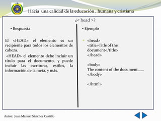 Hacia una calidad de la educación , humana y cristiana
                                         ¿< head >?
    • Respuesta                             • Ejemplo

El <HEAD> el elemento es un                  <head>
recipiente para todos los elementos de        <title>Title of the
cabeza.                                       document</title>
 <HEAD> el elemento debe incluir un           </head>
título para el documento, y puede
incluir las escrituras, estilos, la           <body>
información de la meta, y más.                The content of the document......
                                              </body>

                                              </html>




Autor: Juan Manuel Sánchez Castillo
 