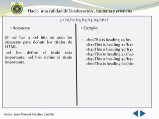 Hacia una calidad de la educación , humana y cristiana
                                      ¿< hi,h2,h3,h3,h4,h5,h6>?
    • Respuesta                                 • Ejemplo

El <el h1> a <el h6> se usan las
                                                 <h1>This is heading 1</h1>
etiquetas para definir los títulos de
                                                  <h2>This is heading 2</h2>
HTML.
                                                  <h3>This is heading 3</h3>
 <el h1> define el título más                     <h4>This is heading 4</h4>
importante. <el h6> define el título              <h5>This is heading 5</h5>
importante.                                       <h6>This is heading 6</h6>




Autor: Juan Manuel Sánchez Castillo
 