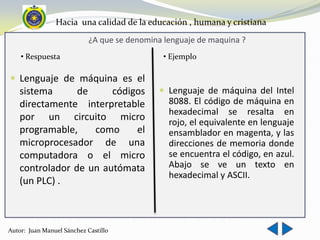 Hacia una calidad de la educación , humana y cristiana
                            ¿A que se denomina lenguaje de maquina ?
    • Respuesta                                • Ejemplo

 Lenguaje de máquina es el
   sistema      de     códigos                Lenguaje de máquina del Intel
   directamente interpretable                   8088. El código de máquina en
                                                hexadecimal se resalta en
   por un circuito micro                        rojo, el equivalente en lenguaje
   programable,    como     el                  ensamblador en magenta, y las
   microprocesador de una                       direcciones de memoria donde
   computadora o el micro                       se encuentra el código, en azul.
   controlador de un autómata                   Abajo se ve un texto en
                                                hexadecimal y ASCII.
   (un PLC) .



Autor: Juan Manuel Sánchez Castillo
 