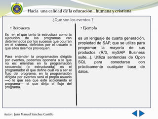 Hacia una calidad de la educación , humana y cristiana
                                  ¿Que son los eventos ?
    • Respuesta                                  • Ejemplo
Es en el que tanto la estructura como la
ejecución    de los     programas     van      es un lenguaje de cuarta generación,
determinados por los sucesos que ocurran       propiedad de SAP, que se utiliza para
en el sistema, definidos por el usuario o
que ellos mismos provoquen.                    programar la mayoría de sus
                                               productos (R/3, mySAP Business
Para entender la programación dirigida         suite...). Utiliza sentencias de Open
por eventos, podemos oponerla a lo que
no es: mientras en la programación             SQL        para      conectarse   con
secuencial (o estructurada) es el              prácticamente cualquier base de
programador el que define cuál va a ser el     datos.
flujo del programa, en la programación
dirigida por eventos será el propio usuario
—o lo que sea que esté accionando el
programa— el que dirija el flujo del
programa.




Autor: Juan Manuel Sánchez Castillo
 