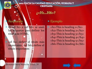  Respuesta                           Ejemplo
 El <el h1> a <el h6> se usan        <h1>This is heading 1</h1>
    las etiquetas para definir los     <h2>This is heading 2</h2>
    títulos de HTML.                   <h3>This is heading 3</h3>
                                      <h4>This is heading 4</h4>
 <el h1> define el título más
                                       <h5>This is heading 5</h5>
    importante. <el h6> define el      <h6>This is heading 6</h6>
    título importante.




Jhonatan David Mahecha Triana;18
 