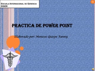 1
ESCUELA INTERNACIONAL DE GERENCIA
EIGER




          PRACTICA DE POWER POINT

            Elaborado por: Meneses Quispe Fanny
 