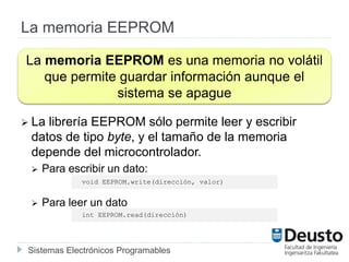 Sistemas Electrónicos Programables
La memoria EEPROM
 La librería EEPROM sólo permite leer y escribir
datos de tipo byte, y el tamaño de la memoria
depende del microcontrolador.
 Para escribir un dato:
 Para leer un dato
La memoria EEPROM es una memoria no volátil
que permite guardar información aunque el
sistema se apague
void EEPROM.write(dirección, valor)
int EEPROM.read(dirección)
 