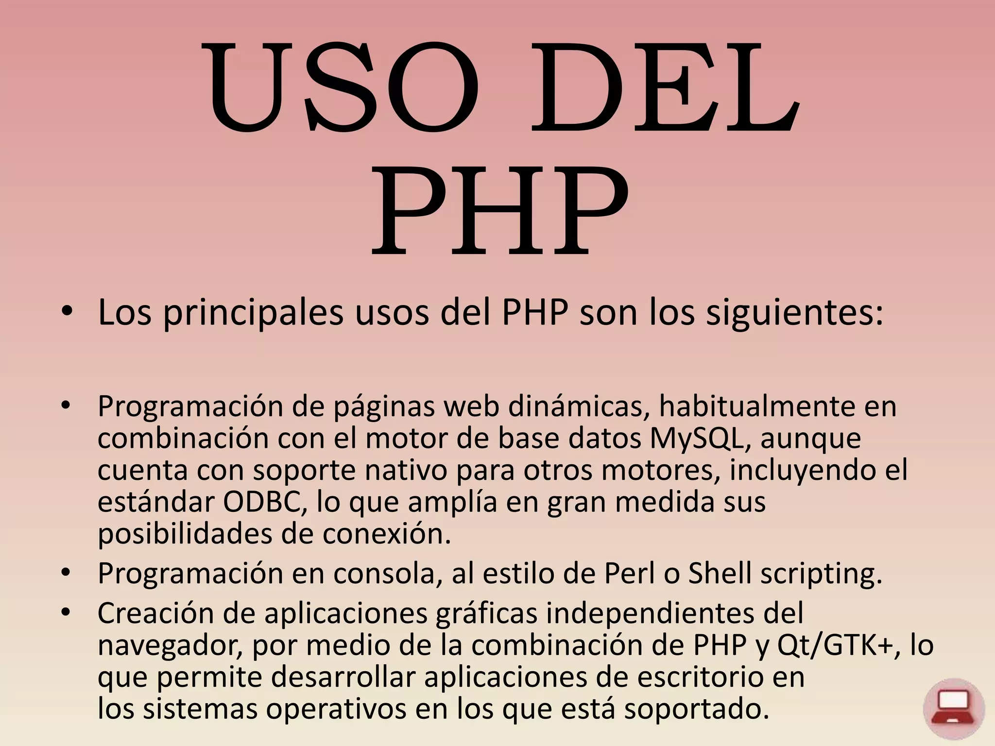 USO DEL
PHP
• Los principales usos del PHP son los siguientes:
• Programación de páginas web dinámicas, habitualmente en
combinación con el motor de base datos MySQL, aunque
cuenta con soporte nativo para otros motores, incluyendo el
estándar ODBC, lo que amplía en gran medida sus
posibilidades de conexión.
• Programación en consola, al estilo de Perl o Shell scripting.
• Creación de aplicaciones gráficas independientes del
navegador, por medio de la combinación de PHP y Qt/GTK+, lo
que permite desarrollar aplicaciones de escritorio en
los sistemas operativos en los que está soportado.
 