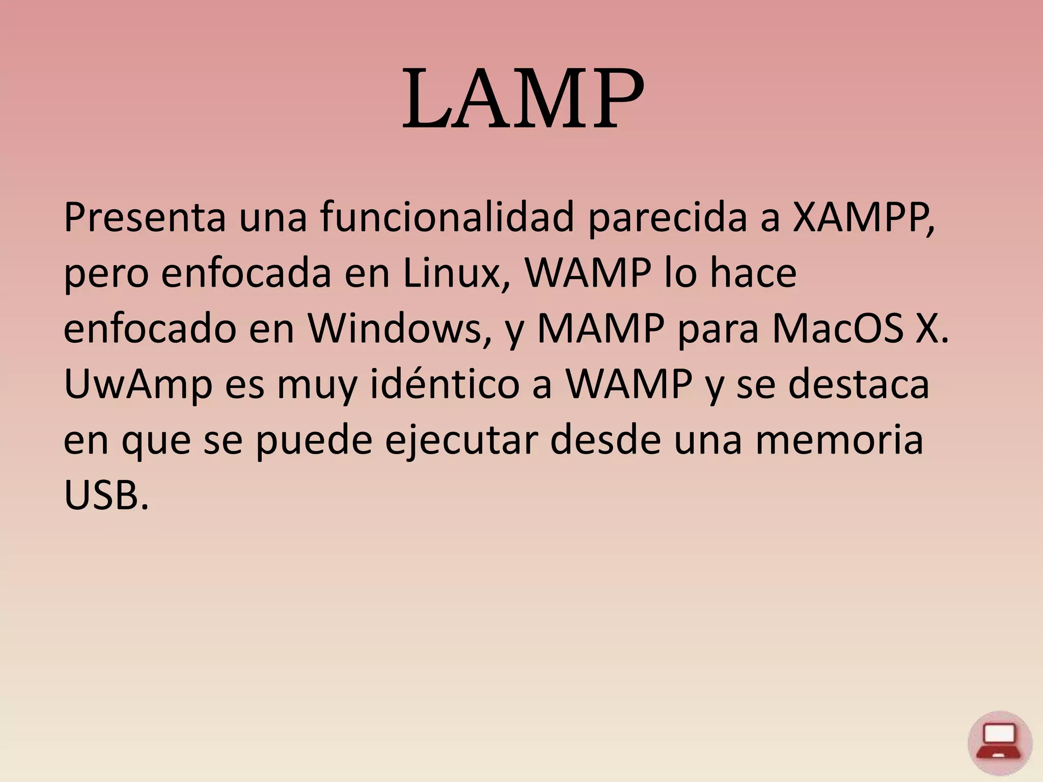 LAMP
Presenta una funcionalidad parecida a XAMPP,
pero enfocada en Linux, WAMP lo hace
enfocado en Windows, y MAMP para MacOS X.
UwAmp es muy idéntico a WAMP y se destaca
en que se puede ejecutar desde una memoria
USB.
 