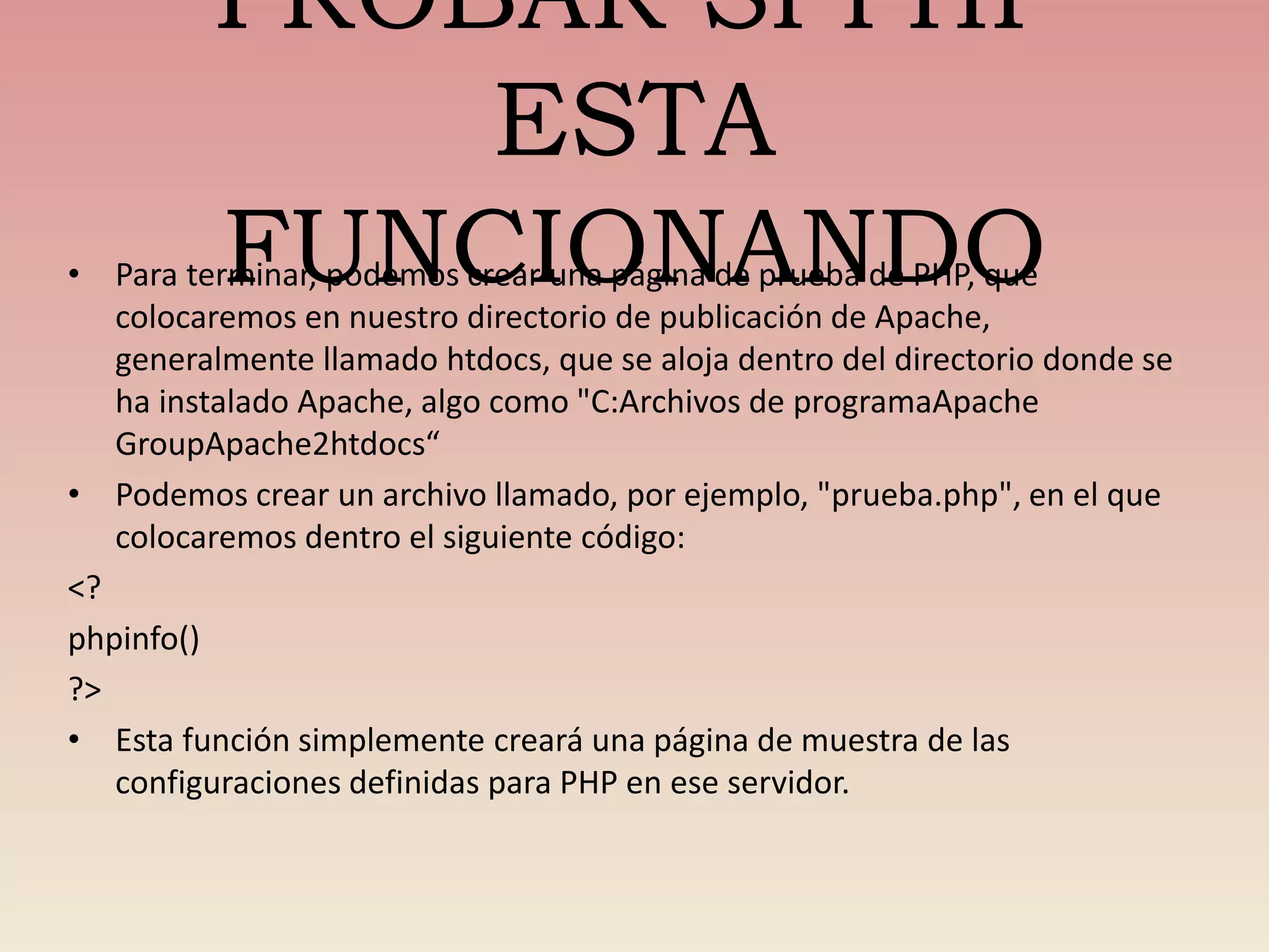 PROBAR SI PHP
ESTA
FUNCIONANDO• Para terminar, podemos crear una página de prueba de PHP, que
colocaremos en nuestro directorio de publicación de Apache,
generalmente llamado htdocs, que se aloja dentro del directorio donde se
ha instalado Apache, algo como "C:Archivos de programaApache
GroupApache2htdocs“
• Podemos crear un archivo llamado, por ejemplo, "prueba.php", en el que
colocaremos dentro el siguiente código:
<?
phpinfo()
?>
• Esta función simplemente creará una página de muestra de las
configuraciones definidas para PHP en ese servidor.
 