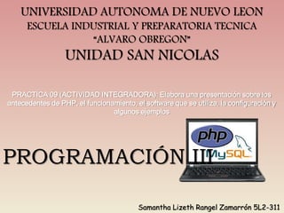 PRACTICA 09 (ACTIVIDAD INTEGRADORA): Elabora una presentación sobre los
antecedentes de PHP, el funcionamiento, el software que se utiliza, la configuración y
algunos ejemplos
UNIVERSIDAD AUTONOMA DE NUEVO LEON
ESCUELA INDUSTRIAL Y PREPARATORIA TECNICA
“ALVARO OBREGON”
UNIDAD SAN NICOLAS
Samantha Lizeth Rangel Zamarrón 5L2-311
PROGRAMACIÓN III
 