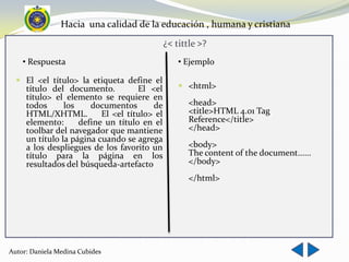 Hacia una calidad de la educación , humana y cristiana
                                              ¿< tittle >?
    • Respuesta                                   • Ejemplo

   El <el título> la etiqueta define el
    título del documento.        El <el            <html>
     título> el elemento se requiere en
     todos      los    documentos       de           <head>
     HTML/XHTML.          El <el título> el          <title>HTML 4.01 Tag
     elemento:      define un título en el           Reference</title>
     toolbar del navegador que mantiene              </head>
     un título la página cuando se agrega
     a los despliegues de los favorito un            <body>
     título para la página en los                    The content of the document......
     resultados del búsqueda-artefacto               </body>
                                                     </html>




Autor: Daniela Medina Cubides
 