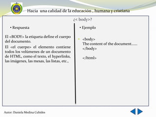 Hacia una calidad de la educación , humana y cristiana
                                             ¿< body>?
    • Respuesta                                 • Ejemplo

El <BODY> la etiqueta define el cuerpo
                                                <body>
del documento.
                                                 The content of the document......
El <el cuerpo> el elemento contiene              </body>
todos los volúmenes de un documento
de HTML, como el texto, el hyperlinks,           </html>
las imágenes, las mesas, las listas, etc.,




Autor: Daniela Medina Cubides
 