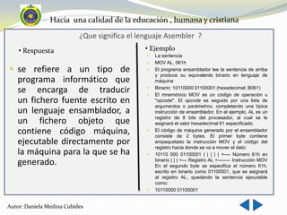 Hacia una calidad de la educación , humana y cristiana
                           ¿Que significa el lenguaje Asembler ?
    • Respuesta                               • Ejemplo
                                                  La sentencia
                                                  MOV AL, 061h
 se refiere a un tipo de                         El programa ensamblador lee la sentencia de arriba
                                                   y produce su equivalente binario en lenguaje de
   programa informático que                        máquina

   se encarga de traducir                      
                                               
                                                   Binario: 10110000 01100001 (hexadecimal: B061)
                                                   El mnemónico MOV es un código de operación u
   un fichero fuente escrito en                    "opcode". El opcode es seguido por una lista de
                                                   argumentos o parámetros, completando una típica
   un lenguaje ensamblador, a                      instrucción de ensamblador. En el ejemplo, AL es un
                                                   registro de 8 bits del procesador, al cual se le
   un fichero objeto que                           asignará el valor hexadecimal 61 especificado.
   contiene código máquina,                       El código de máquina generado por el ensamblador
                                                   consiste de 2 bytes. El primer byte contiene
   ejecutable directamente por                     empaquetado la instrucción MOV y el código del
                                                   registro hacia donde se va a mover el dato:
   la máquina para la que se ha                   10110 000 01100001 | | | | | +---- Número 61h en
   generado.                                       binario | | | +--- Registro AL +-------- Instrucción MOV
                                                   En el segundo byte se especifica el número 61h,
                                                   escrito en binario como 01100001, que se asignará
                                                   al registro AL, quedando la sentencia ejecutable
                                                   como:
                                                  10110000 01100001


Autor: Daniela Medina Cubides
 