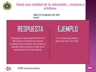 ¿Qué es lenguaje de alto
                             nivel?




  Un lenguaje de programación de alto nivel de   En C se pueden usar palabras
    abstracción se caracteriza por expresar      tales como: case, if, for, while
los algoritmos de una manera más cercana a la
  capacidad cognitiva humana, en lugar de a la
      capacidad ejecutora de las máquinas.




          AUTOR: Lida Cárdenas Gómez
 