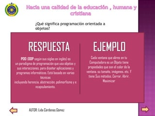 ¿Qué significa programación orientada a
                objetos?




      POO (OOP según sus siglas en inglés) es            Cada ventana que abres en tu
 un paradigma de programación que usa objetos y         Computadora es un Objeto tiene
  sus interacciones, para diseñar aplicaciones y      propiedades que son el color de la
  programas informáticos. Está basado en varias      ventana, su tamaño, imágenes, etc. Y
                     técnicas                          tiene Sus métodos. Cerrar, Abrir.
incluyendo herencia, abstracción, polimorfismo y e                Maximizar
                 ncapsulamiento.




           AUTOR: Lida Cárdenas Gómez
 