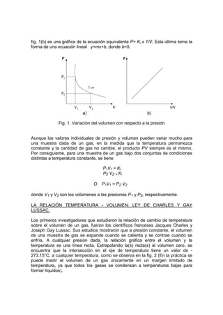 fig. 1(b) es una gráfica de la ecuación equivalente P= Ki x 1/V. Esta última toma la
forma de una ecuación lineal y=mx+b, donde b=0.

                P                                     P



               P1

                                T cte

               P2


                      V1        V2            V                         1/V
                           a)                               b)

              Fig. 1. Variación del volumen con respecto a la presión


Aunque los valores individuales de presión y volumen pueden variar mucho para
una muestra dada de un gas, en la medida que la temperatura permanezca
constante y la cantidad de gas no cambie, el producto PV siempre es el mismo.
Por consiguiente, para una muestra de un gas bajo dos conjuntos de condiciones
distintas a temperatura constante, se tiene

                                         P1V1 = KI
                                         P2 V2 = Ki

                                     O   P1V1 = P2 V2

donde V1 y V2 son los volúmenes a las presiones P1 y P2, respectivamente.

LA RELACIÓN TEMPERATURA - VOLUMEN: LEY DE CHARLES Y GAY
LUSSAC.

Los primeros investigadores que estudiaron la relación de cambio de temperatura
sobre el volumen de un gas, fueron los científicos franceses Jacques Charles y
Joseph Gay Lussac. Sus estudios mostraron que a presión constante, el volumen
de una muestra de gas se expande cuando se calienta y se contrae cuando se
enfría. A cualquier presión dada, la relación gráfica entre el volumen y la
temperatura es una línea recta. Extrapolando la(s) recta(s) al volumen cero, se
encuentra que la intersección en el eje de temperatura tiene un valor de -
273.15°C, a cualquier temperatura, como se observa en la fig. 2 (En la práctica se
puede medir el volumen de un gas únicamente en un margen limitado de
temperatura, ya que todos los gases se condensan a temperaturas bajas para
formar líquidos).
 