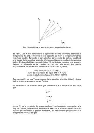 V
                                           P1
                                                 P2
                                                      P3

                                                           P4




                              0                             T [K]

           Fig. 2 Variación de la temperatura con respecto al volumen


En 1884, Lord Kelvin comprendió el significado de este fenómeno. Identificó la
temperatura de -273.15°C como el cero absoluto, es decir, la temperatura teórica
más baja posible. Tomando el cero absoluto como punto de partida, estableció
una escala de temperatura absoluta, ahora conocida como escala de temperatura
Kelvin. En la esala Kelvin, un grado kelvin (K) es de igual magnitud que un grado
Celsius; la diferencia es la posición del cero en cada escala. Los puntos
importantes de las dos escalas se comparan de la forma siguiente:

                         cero absoluto: O K = -273.15°C
                 punto de congelación del agua: 273.15 K =O°C
                 punto de ebullición del agua: 373.15 K = 1OO°C

Por convención, se usa T para expresar la temperatura absoluta (Kelvin) y t para
indicar la temperatura en la escala Celsius.

La dependencia del volumen de un gas con respecto a la temperatura, está dada
por

                                      V∝T

                                      V = K 2T
                                       V
                                         = K2
                                       T

donde K2 es la constante de proporcionalidad. Las igualdades representan a la
Ley de Charles y Gay Lussac, la cual establece que el volumen de una cantidad
fija de gas mantenida a presión constante, es directamente proporcional a la
temperatura absoluta del gas.
 