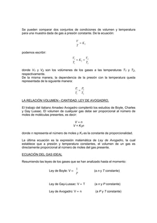 Se pueden comparar dos conjuntos de condiciones de volumen y temperatura
para una muestra dada de gas a presión constante. De la ecuación:

                                        V
                                          = K2
                                        T

podemos escribir:
                                    V1       V
                                       = K2 = 2
                                    T1       T2

donde V1 y V2 son los volúmenes de los gases a las temperaturas T1 y T2,
respectivamente.
De la misma manera, la dependencia de la presión con la temperatura queda
representada de la siguiente manera:

                                        P P2
                                         1
                                           =
                                        T1 T2

LA RELACIÓN VOLUMEN - CANTIDAD: LEY DE AVOGADRO.

El trabajo del italiano Amadeo Avogadro complentó los estudios de Boyle, Charles
y Gay Lussac. El volumen de cualquier gas debe ser proporcional al número de
moles de moléculas presentes, es decir:

                                     V∝n
                                    V = K3 n

donde n representa el número de moles y K3 es la constante de proporcionalidad.

La última ecuación es la expresión matemática de Ley de Avogadro, la cual
establece que a presión y temperatura constantes, el volumen de un gas es
directamente proporcional al número de moles del gas presente.

ECUACIÓN DEL GAS IDEAL

Resumiendo las leyes de los gases que se han analizado hasta el momento:

                                        1
                    Ley de Boyle: V ∝              (a n y T constante)
                                        P


                    Ley de Gay-Lussac: V ∝ T       (a n y P constante)

                    Ley de Avogadro: V ∝ n          (a P y T constante)
 