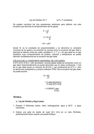 Ley de Charles: Pα T              (a P y T constante)

Se pueden combinar las tres expresiones anteriores para obtener una sola
ecuación que describa el comportamiento de los gases:

                                    V ∝ nT
                                        P

                                     V = R nT
                                           P

                                   PV = nRT

donde R, es la constante de proporcionalidad y se denomina la constante
universal de los gases y la ecuación se conoce como la ecuación del gas ideal y
describe la relación entre las cuatro variables P, V, T y n. Un gas ideal es un gas
hipotetico cuyo comportamiento de presión, volumen y temperatura se puede
describir completamente por la ecuación del gas ideal.

CÁLCULO DE LA CONSTANTE UNIVERSAL DE LOS GASES.
A O°C (273.15 K) y 1 atm de presión, muchos gases reales se comportan como un
gas ideal. Exprimentalmente se puede demostrar que en estas condiciones, 1 mol
de un gas ideal ocupa un volumen de 22.414 L. Las condiciones de O°C y 1 atm
se denominan temperatura y presión estándar (TPE). De la ecuación del gas ideal,
se puede escribir:

                                     R = PV
                                         nT

                                      = (1 atm) (22.414 L)
                                        (1 mol) (273.15 K)

                                      = 0.082057 l atm
                                                K mol


TÉCNICA.

   a) Ley de Charles y Gay-Lussac

1. Prepara 4 diferentes baños: hielo, hielo/agua/sal, agua a 50°C          y agua
   hierviendo.

2. Coloca una gota de aceite de nujol (2-3 mm) en un tubo Wintrobe,
   perfectamente limpio usando una pipeta Pasteur.
 