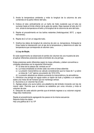 3. Anota la temperatura ambiente y mide la longitud de la columna de aire
   contenida en la parte inferior del tubo.

4. Coloca el tubo verticalmente en un baño de hielo ciudando que el tubo se
   sumerja hasta el límite inferior de la gota de aceite. Deja reposar el tubo de 2-3
   mm. anota la temperatura el baño y la longitud de la columna de aire del tubo.

5. Repite el procedimiento en los baños restantes (hielo/agua/sal, 50°C y agua
   hierviendo).

6. Repite de 2 a 5 en un segundo tubo.

7. Grafica los datos de longitud de columna de aire vs. temperatura. Extrapola la
   línea hasta la intersección con el eje de la temperatura y determina el valor de
   temperatura que corresponde al volumen cero.

   b) Ley de Boyle.

En este experimento se observará el cambio de volumen de una muestra de aire
al aplicar diferentes presiones sobre el émbolo de una jeringa.

Estas presiones serán diferentes según la masa utilizada, y deben convertirse a
unidades absolutas con la siguiente información:
    a) El área de la cabeza del émbolo es πr2
    b) La masa empleada se divide cada vez entre el área obtenida
    c) La presión manométrica se calcula considerando que la masa de 1 g sobre
        un área de 1 cm2 ejerce una presión de 1012.3 Pa.
    d) La presión absoluta se obtiene sumando la manométrica y la atmosférica.
1.- Introduce una jeringa sin aguja sobre un tapón de hule y sujétela a un soporte
sobre una mesa de tal manera que se mantenga vertcal.
2.- Succiona a un volumen fijo el aire
3.- Agrega pesas una auna sobre una plataforma del émbolo iniciando con las de
menor valor. Permita que el sistema se estabilice por unos minutos y mida el
volumen de aire
4.- Después de cada adición permite que el émbolo regrese a su volumen original.
Haga diez mediciones

Repite el procedimiento agregando los pesos en la misma secuencia
Reporta todos los datos
Haz una gráfica de V vs 1/P
 