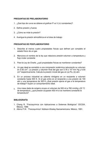 PREGUNTAS DE PRELABORATORIO

1. ¿Qué tipo de curva se obtiene al graficar P vs V (n,t constantes)?

2. Define presión y fuerza

3. ¿Cómo se mide la presión?

4. Averigua la presión atmosférica en el área de trabajo


PREGUNTAS DE POSTLABORATORIO

1. Describe al menos cuatro propiedades físicas que definen por completo el
   estado físico de un gas

2. Menciona el nombre de la ley que relaciona presión-volumen a temperatura y
   flujo molar constante

3. Para la Ley de Charle, ¿qué propiedades físicas se mantienen constantes?

4. Un gas ideal es sometido a una compresión isotérmica reduciendo su volumen
   en 4.50 cm3. La presión y volumen final del gas son 5.78 x 103 mm Hg y 6.55
   cm3 respectivamente. Calcula la presión inicial del gas en (a) Pa, (b) atm

5. En un proceso industrial se calienta nitrógeno en un recipiente a volumen
   constante hasta 500 K. Si el gas entra en el recipiente a una presión de 100
   atm y una temperatura de 300 K ¿Qué presión ejerce el gas a la temperatura
   de trabajo? Supón un comportamiento ideal.

6.   Una masa dada de oxígeno ocupa un volumen de 500 ml a 760 mmHg y 20 °C
     de temperatura, ¿qué presión ocuparán 450 ml si se mantiene constante la
     temperatura?


BIBLIOGRAFÍA

1. Chang R. “Fisicoquímica con Aplicaciones a Sistemas Biológicos” CECSA,
   México, 1986
2. Atkins P.W. “Fisicoquímica” Addison-Wesley Iberoamericana. México, 1991.
 