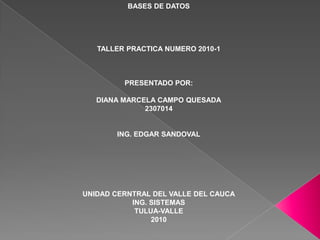 BASES DE DATOS TALLER PRACTICA NUMERO 2010-1 PRESENTADO POR: DIANA MARCELA CAMPO QUESADA 2307014 ING. EDGAR SANDOVAL UNIDAD CERNTRAL DEL VALLE DEL CAUCA ING. SISTEMAS TULUA-VALLE 2010 