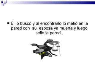 Él lo buscó y al encontrarlo lo metió en la pared con  su  esposa ya muerta y luego sello la pared . 