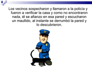 Los vecinos sospecharon y llamaron a la policía y fueron a verificar la casa y como no encontraron nada, él se afianzo en esa pared y escucharon un maullido, al instante se derrumbó la pared y lo descubrieron. 
