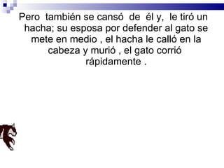 Pero  también se cansó  de  él y,  le tiró un hacha; su esposa por defender al gato se mete en medio , el hacha le calló en la cabeza y murió , el gato corrió  rápidamente . 