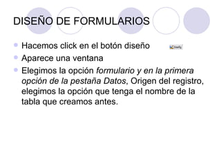 DISEÑO DE FORMULARIOS Hacemos click en el botón diseño  Aparece una ventana Elegimos la opción  formulario y en la primera opción de la pestaña Datos , Origen del registro, elegimos la opción que tenga el nombre de la tabla que creamos antes. 