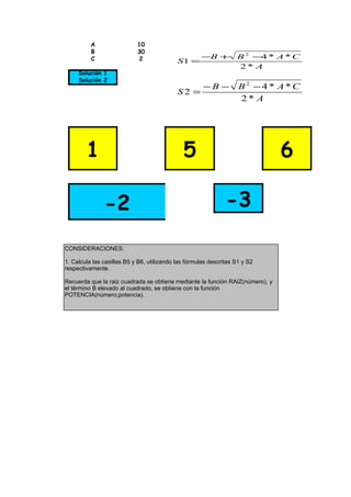 A                 10
          B                 30
          C                 2                        −B +          B 2 −4 * A * C
                                            S1 =
                                                                   2* A
     Solución 1
     Solución 2
                                                      −B −          B2 −4 * A*C
                                            S2 =
                                                                    2* A




        1                                     5                                6

               -2                                              -3

CONSIDERACIONES:

1. Calcula las casillas B5 y B6, utilizando las fórmulas descritas S1 y S2
respectivamente.

Recuerda que la raiz cuadrada se obtiene mediante la función RAIZ(número), y
el término B elevado al cuadrado, se obtiene con la función
POTENCIA(número;potencia).
 