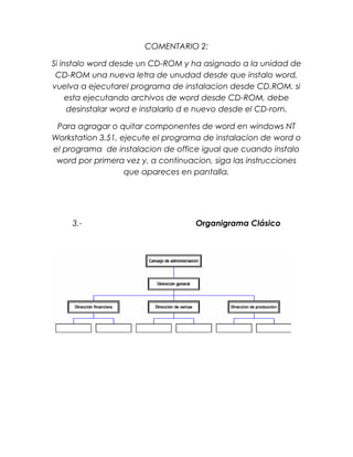 COMENTARIO 2:
Si instalo word desde un CD-ROM y ha asignado a la unidad de
CD-ROM una nueva letra de unudad desde que instalo word,
vuelva a ejecutarel programa de instalacion desde CD.ROM. si
esta ejecutando archivos de word desde CD-ROM, debe
desinstalar word e instalarlo d e nuevo desde el CD-rom.
Para agragar o quitar componentes de word en windows NT
Workstation 3.51, ejecute el programa de instalacion de word o
el programa de instalacion de office igual que cuando instalo
word por primera vez y, a continuacion, siga las instrucciones
que apareces en pantalla.

3.-

Organigrama Clásico

 