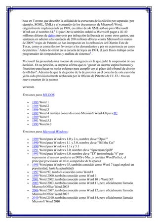 base en Toronto que describe la utilidad de la estructura de la edición por separado (por
ejemplo, SGML, XML) y el contenido de los documentos de Microsoft Word,
originalmente implementada en 1998, en editor de i4i XML add-on para Microsoft
Word con el nombre S4.5 El juez Davis también ordenó a Microsoft pagar a i4i 40
millones dólares de daños mayores por infracción deliberada así como otros gastos, una
sentencia en adición a la sentencia de 200 millones dólares contra Microsoft en marzo
de 2009.6 trajes de Patentes se han interpuesto en los tribunales del Distrito Este de
Texas, como es conocido por favorecer a los demandantes y por su experiencia en casos
de patentes.7 Antes de entrar en la escuela de leyes en 1974, el juez Davis trabajó como
programador de computadoras y analista de sistemas8 .

Microsoft ha presentado una moción de emergencia en la que pidió la suspensión de esa
decisión. En su petición, la empresa afirma que es "gastar un enorme capital humano y
financiero para hacer su mejor esfuerzo para cumplir con el plazo del tribunal de distrito
de 60 días". Además de que la alegación de la de patentes en el corazón de esta cuestión
ya ha sido provisionalmente rechazada por la Oficina de Patentes de EE.UU. tras un
nuevo examen de la patente

Versiones

Versiones para MS-DOS:

       1983 Word 1
       1985 Word 2
       1986 Word 3
       1987 Word 4 también conocido como Microsoft Word 4.0 para PC
       1989 Word 5
       1991 Word 5.1
       1993 Word 6.0

Versiones para Microsoft Windows:

       1989 Word para Windows 1.0 y 2.x, nombre clave "Opus""
       1990 Word para Windows 1.1 y 3.0, nombre clave "Bill the Cat"
       1990 Word para Windows 1.1a y 3.1
       1991 Word para Windows 2.0, nombre clave "Spaceman Spiff"
       1993 Word para Windows 6.0, nombre clave "T3" (renombrada "6" por
       representar el mismo producto en DOS o Mac, y también WordPerfect, el
       principal procesador de texto competidor de la época)
       1995 Word para Windows 95, también conocido como Word 7 (aquí explotó en
       popularidad, hasta la actualidad)
       1997 Word 97, también conocido como Word 8
       1999 Word 2000, también conocido como Word 9
       2001 Word 2002, también conocido como Word 10 o Word XP
       2003 Word 2003, también conocido como Word 11, pero oficialmente llamado
       Microsoft Office Word 2003
       2006 Word 2007, también conocido como Word 12, pero oficialmente llamado
       Microsoft Office Word 2007
       2010 Word 2010, también conocido como Word 14, pero oficialmente llamado
       Microsoft Word 2010
 